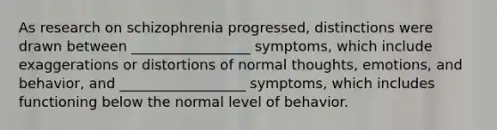 As research on schizophrenia progressed, distinctions were drawn between _________________ symptoms, which include exaggerations or distortions of normal thoughts, emotions, and behavior, and __________________ symptoms, which includes functioning below the normal level of behavior.