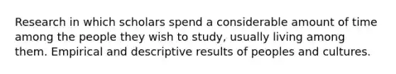 Research in which scholars spend a considerable amount of time among the people they wish to study, usually living among them. Empirical and descriptive results of peoples and cultures.