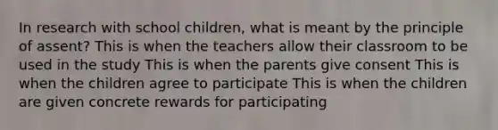 In research with school children, what is meant by the principle of assent? This is when the teachers allow their classroom to be used in the study This is when the parents give consent This is when the children agree to participate This is when the children are given concrete rewards for participating