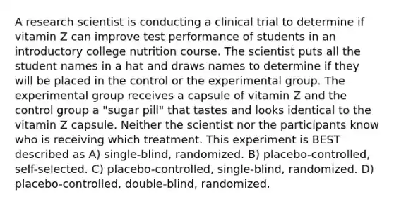 A research scientist is conducting a clinical trial to determine if vitamin Z can improve test performance of students in an introductory college nutrition course. The scientist puts all the student names in a hat and draws names to determine if they will be placed in the control or the experimental group. The experimental group receives a capsule of vitamin Z and the control group a "sugar pill" that tastes and looks identical to the vitamin Z capsule. Neither the scientist nor the participants know who is receiving which treatment. This experiment is BEST described as A) single-blind, randomized. B) placebo-controlled, self-selected. C) placebo-controlled, single-blind, randomized. D) placebo-controlled, double-blind, randomized.