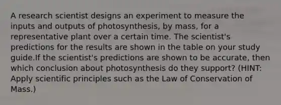 A research scientist designs an experiment to measure the inputs and outputs of photosynthesis, by mass, for a representative plant over a certain time. The scientist's predictions for the results are shown in the table on your study guide.If the scientist's predictions are shown to be accurate, then which conclusion about photosynthesis do they support? (HINT: Apply scientific principles such as the Law of Conservation of Mass.)