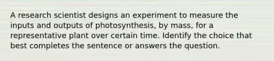 A research scientist designs an experiment to measure the inputs and outputs of photosynthesis, by mass, for a representative plant over certain time. Identify the choice that best completes the sentence or answers the question.