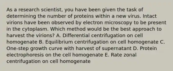 As a research scientist, you have been given the task of determining the number of proteins within a new virus. Intact virions have been observed by electron microscopy to be present in the cytoplasm. Which method would be the best approach to harvest the virions? A. Differential centrifugation on cell homogenate B. Equilibrium centrifugation on cell homogenate C. One-step growth curve with harvest of supernatant D. Protein electrophoresis on the cell homogenate E. Rate zonal centrifugation on cell homogenate