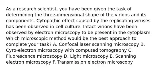 As a research scientist, you have been given the task of determining the three-dimensional shape of the virions and its components. Cytopathic effect caused by the replicating viruses has been observed in cell culture. Intact virions have been observed by electron microscopy to be present in the cytoplasm. Which microscopic method would be the best approach to complete your task? A. Confocal laser scanning microscopy B. Cyro-electron microscopy with computed tomography C. Fluorescence microscopy D. Light microscopy E. Scanning electron microscopy F. Transmission electron microscopy