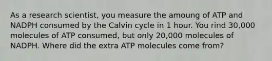 As a research scientist, you measure the amoung of ATP and NADPH consumed by the Calvin cycle in 1 hour. You rind 30,000 molecules of ATP consumed, but only 20,000 molecules of NADPH. Where did the extra ATP molecules come from?