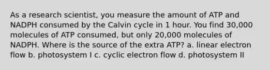 As a research scientist, you measure the amount of ATP and NADPH consumed by the Calvin cycle in 1 hour. You find 30,000 molecules of ATP consumed, but only 20,000 molecules of NADPH. Where is the source of the extra ATP? a. linear electron flow b. photosystem I c. cyclic electron flow d. photosystem II