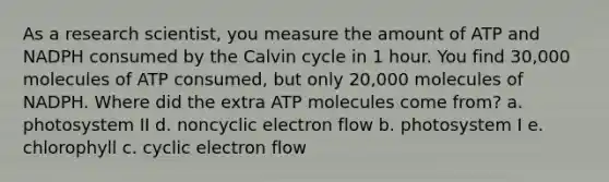 As a research scientist, you measure the amount of ATP and NADPH consumed by the Calvin cycle in 1 hour. You find 30,000 molecules of ATP consumed, but only 20,000 molecules of NADPH. Where did the extra ATP molecules come from? a. photosystem II d. noncyclic electron flow b. photosystem I e. chlorophyll c. cyclic electron flow