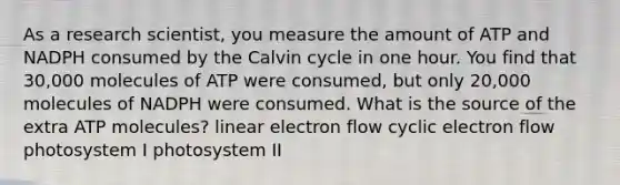 As a research scientist, you measure the amount of ATP and NADPH consumed by the Calvin cycle in one hour. You find that 30,000 molecules of ATP were consumed, but only 20,000 molecules of NADPH were consumed. What is the source of the extra ATP molecules? linear electron flow cyclic electron flow photosystem I photosystem II