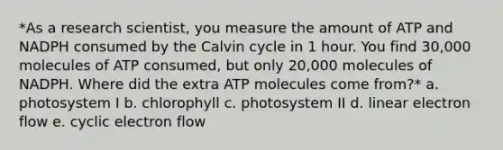 *As a research scientist, you measure the amount of ATP and NADPH consumed by the Calvin cycle in 1 hour. You find 30,000 molecules of ATP consumed, but only 20,000 molecules of NADPH. Where did the extra ATP molecules come from?* a. photosystem I b. chlorophyll c. photosystem II d. linear electron flow e. <a href='https://www.questionai.com/knowledge/ktXlRGlV4V-cyclic-electron-flow' class='anchor-knowledge'>cyclic electron flow</a>