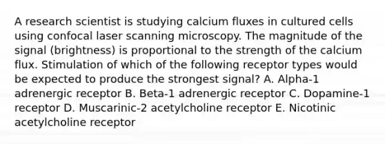 A research scientist is studying calcium fluxes in cultured cells using confocal laser scanning microscopy. The magnitude of the signal (brightness) is proportional to the strength of the calcium flux. Stimulation of which of the following receptor types would be expected to produce the strongest signal? A. Alpha-1 adrenergic receptor B. Beta-1 adrenergic receptor C. Dopamine-1 receptor D. Muscarinic-2 acetylcholine receptor E. Nicotinic acetylcholine receptor