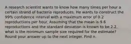 A research scientist wants to know how many times per hour a certain strand of bacteria reproduces. He wants to construct the 99% confidence interval with a maximum error of 0.2 reproductions per hour. Assuming that the mean is 9.6 reproductions and the standard deviation is known to be 2.2, what is the minimum sample size required for the estimate? Round your answer up to the next integer. Find n.