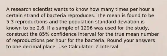 A research scientist wants to know how many times per hour a certain strand of bacteria reproduces. The mean is found to be 5.3 reproductions and the population standard deviation is known to be 2.6. If a sample of 1296 was used for the study, construct the 85% confidence interval for the true mean number of reproductions per hour for the bacteria. Round your answers to one decimal place. Use Calculator: Z-Interval