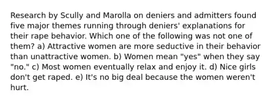 Research by Scully and Marolla on deniers and admitters found five major themes running through deniers' explanations for their rape behavior. Which one of the following was not one of them? ​a) Attractive women are more seductive in their behavior than unattractive women. ​b) Women mean "yes" when they say "no." ​c) Most women eventually relax and enjoy it. ​d) Nice girls don't get raped. ​e) It's no big deal because the women weren't hurt.