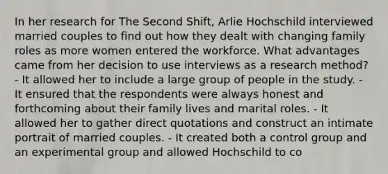 In her research for The Second Shift, Arlie Hochschild interviewed married couples to find out how they dealt with changing family roles as more women entered the workforce. What advantages came from her decision to use interviews as a research method? - It allowed her to include a large group of people in the study. - It ensured that the respondents were always honest and forthcoming about their family lives and marital roles. - It allowed her to gather direct quotations and construct an intimate portrait of married couples. - It created both a control group and an experimental group and allowed Hochschild to co