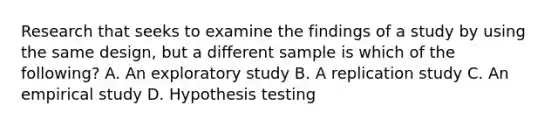 Research that seeks to examine the findings of a study by using the same design, but a different sample is which of the following? A. An exploratory study B. A replication study C. An empirical study D. Hypothesis testing