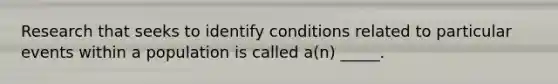 Research that seeks to identify conditions related to particular events within a population is called a(n) _____.