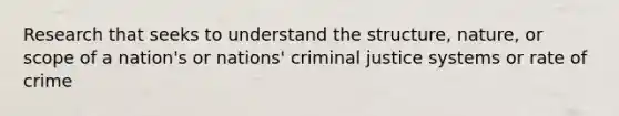 Research that seeks to understand the structure, nature, or scope of a nation's or nations' criminal justice systems or rate of crime