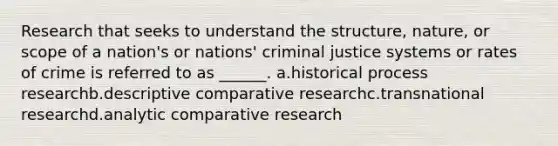 Research that seeks to understand the structure, nature, or scope of a nation's or nations' criminal justice systems or rates of crime is referred to as ______. a.historical process researchb.descriptive comparative researchc.transnational researchd.analytic comparative research