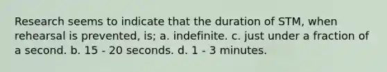 Research seems to indicate that the duration of STM, when rehearsal is prevented, is; a. indefinite. c. just under a fraction of a second. b. 15 - 20 seconds. d. 1 - 3 minutes.