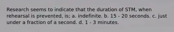 Research seems to indicate that the duration of STM, when rehearsal is prevented, is; a. indefinite. b. 15 - 20 seconds. c. just under a fraction of a second. d. 1 - 3 minutes.