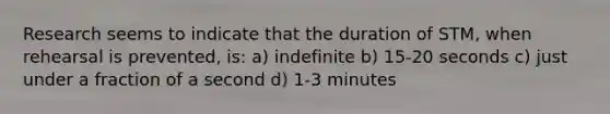 Research seems to indicate that the duration of STM, when rehearsal is prevented, is: a) indefinite b) 15-20 seconds c) just under a fraction of a second d) 1-3 minutes