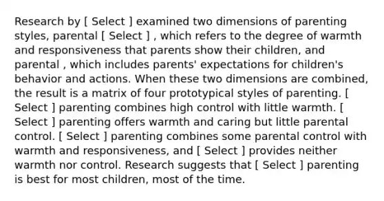 Research by [ Select ] examined two dimensions of parenting styles, parental [ Select ] , which refers to the degree of warmth and responsiveness that parents show their children, and parental , which includes parents' expectations for children's behavior and actions. When these two dimensions are combined, the result is a matrix of four prototypical styles of parenting. [ Select ] parenting combines high control with little warmth. [ Select ] parenting offers warmth and caring but little parental control. [ Select ] parenting combines some parental control with warmth and responsiveness, and [ Select ] provides neither warmth nor control. Research suggests that [ Select ] parenting is best for most children, most of the time.