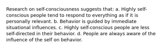 Research on self-consciousness suggests that: a. Highly self-conscious people tend to respond to everything as if it is personally relevant. b. Behavior is guided by immediate situational influences. c. Highly self-conscious people are less self-directed in their behavior. d. People are always aware of the influence of the self on behavior.