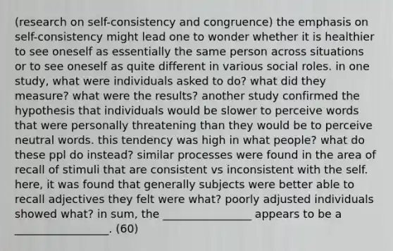 (research on self-consistency and congruence) the emphasis on self-consistency might lead one to wonder whether it is healthier to see oneself as essentially the same person across situations or to see oneself as quite different in various social roles. in one study, what were individuals asked to do? what did they measure? what were the results? another study confirmed the hypothesis that individuals would be slower to perceive words that were personally threatening than they would be to perceive neutral words. this tendency was high in what people? what do these ppl do instead? similar processes were found in the area of recall of stimuli that are consistent vs inconsistent with the self. here, it was found that generally subjects were better able to recall adjectives they felt were what? poorly adjusted individuals showed what? in sum, the ________________ appears to be a _________________. (60)