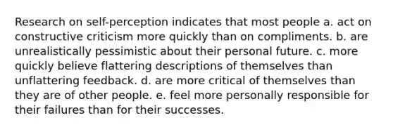 Research on self-perception indicates that most people a. act on constructive criticism more quickly than on compliments. b. are unrealistically pessimistic about their personal future. c. more quickly believe flattering descriptions of themselves than unflattering feedback. d. are more critical of themselves than they are of other people. e. feel more personally responsible for their failures than for their successes.