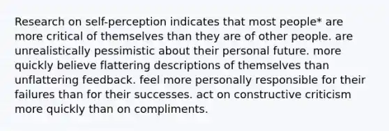 Research on self-perception indicates that most people* are more critical of themselves than they are of other people. are unrealistically pessimistic about their personal future. more quickly believe flattering descriptions of themselves than unflattering feedback. feel more personally responsible for their failures than for their successes. act on constructive criticism more quickly than on compliments.