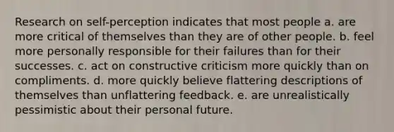 Research on self-perception indicates that most people a. are more critical of themselves than they are of other people. b. feel more personally responsible for their failures than for their successes. c. act on constructive criticism more quickly than on compliments. d. more quickly believe flattering descriptions of themselves than unflattering feedback. e. are unrealistically pessimistic about their personal future.