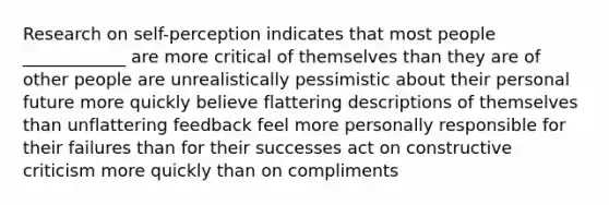 Research on self-perception indicates that most people ____________ are more critical of themselves than they are of other people are unrealistically pessimistic about their personal future more quickly believe flattering descriptions of themselves than unflattering feedback feel more personally responsible for their failures than for their successes act on constructive criticism more quickly than on compliments