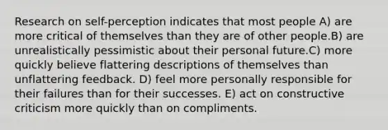 Research on self-perception indicates that most people A) are more critical of themselves than they are of other people.B) are unrealistically pessimistic about their personal future.C) more quickly believe flattering descriptions of themselves than unflattering feedback. D) feel more personally responsible for their failures than for their successes. E) act on constructive criticism more quickly than on compliments.