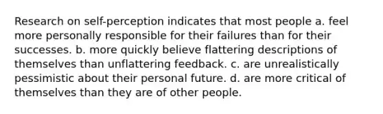 Research on self-perception indicates that most people a. feel more personally responsible for their failures than for their successes. b. more quickly believe flattering descriptions of themselves than unflattering feedback. c. are unrealistically pessimistic about their personal future. d. are more critical of themselves than they are of other people.