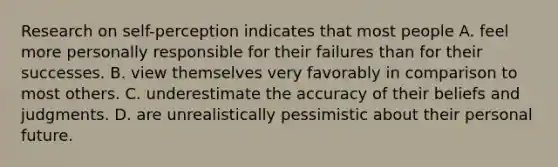 Research on self-perception indicates that most people A. feel more personally responsible for their failures than for their successes. B. view themselves very favorably in comparison to most others. C. underestimate the accuracy of their beliefs and judgments. D. are unrealistically pessimistic about their personal future.