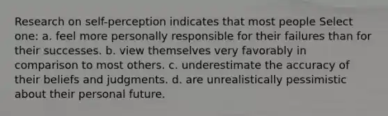 Research on self-perception indicates that most people Select one: a. feel more personally responsible for their failures than for their successes. b. view themselves very favorably in comparison to most others. c. underestimate the accuracy of their beliefs and judgments. d. are unrealistically pessimistic about their personal future.