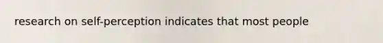 research on self-perception indicates that most people