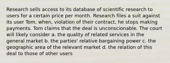 Research sells access to its database of scientific research to users for a certain price per month. Research files a suit against its user Tom, when, violation of their contract, he stops making payments. Tom claims that the deal is unconscionable. The court will likely consider a. the quality of related services in the general market b. the parties' relative bargaining power c. the geographic area of the relevant market d. the relation of this deal to those of other users