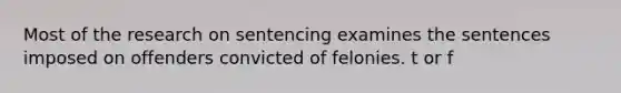 Most of the research on sentencing examines the sentences imposed on offenders convicted of felonies. t or f