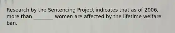 Research by the Sentencing Project indicates that as of 2006, more than ________ women are affected by the lifetime welfare ban.