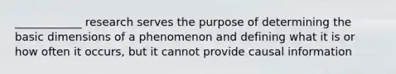 ____________ research serves the purpose of determining the basic dimensions of a phenomenon and defining what it is or how often it occurs, but it cannot provide causal information