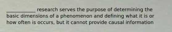 ____________ research serves the purpose of determining the basic dimensions of a phenomenon and defining what it is or how often is occurs, but it cannot provide causal information