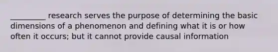 _________ research serves the purpose of determining the basic dimensions of a phenomenon and defining what it is or how often it occurs; but it cannot provide causal information