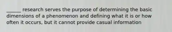 ______ research serves the purpose of determining the basic dimensions of a phenomenon and defining what it is or how often it occurs, but it cannot provide casual information