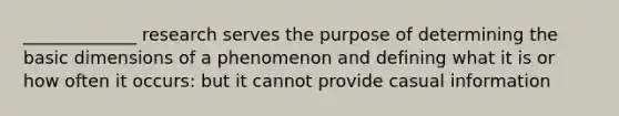 _____________ research serves the purpose of determining the basic dimensions of a phenomenon and defining what it is or how often it occurs: but it cannot provide casual information