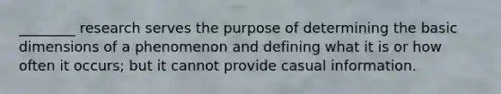 ________ research serves the purpose of determining the basic dimensions of a phenomenon and defining what it is or how often it occurs; but it cannot provide casual information.