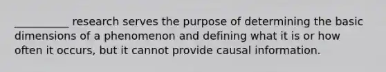 __________ research serves the purpose of determining the basic dimensions of a phenomenon and defining what it is or how often it occurs, but it cannot provide causal information.