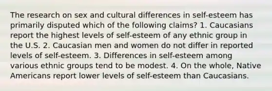 The research on sex and cultural differences in self-esteem has primarily disputed which of the following claims? 1. Caucasians report the highest levels of self-esteem of any ethnic group in the U.S. 2. Caucasian men and women do not differ in reported levels of self-esteem. 3. Differences in self-esteem among various ethnic groups tend to be modest. 4. On the whole, Native Americans report lower levels of self-esteem than Caucasians.