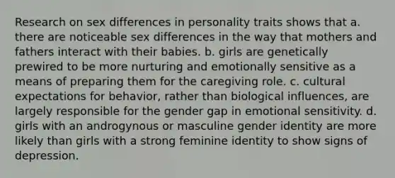 Research on sex differences in personality traits shows that a. there are noticeable sex differences in the way that mothers and fathers interact with their babies. b. girls are genetically prewired to be more nurturing and emotionally sensitive as a means of preparing them for the caregiving role. c. cultural expectations for behavior, rather than biological influences, are largely responsible for the gender gap in emotional sensitivity. d. girls with an androgynous or masculine gender identity are more likely than girls with a strong feminine identity to show signs of depression.