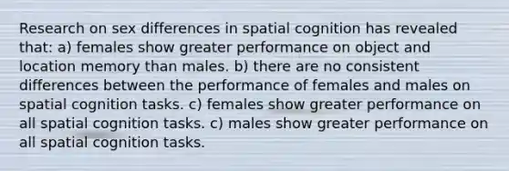 Research on sex differences in spatial cognition has revealed that: a) females show greater performance on object and location memory than males. b) there are no consistent differences between the performance of females and males on spatial cognition tasks. c) females show greater performance on all spatial cognition tasks. c) males show greater performance on all spatial cognition tasks.